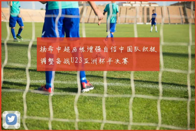 杨希中超历练增强自信中国队积极调整备战U23亚洲杯半决赛