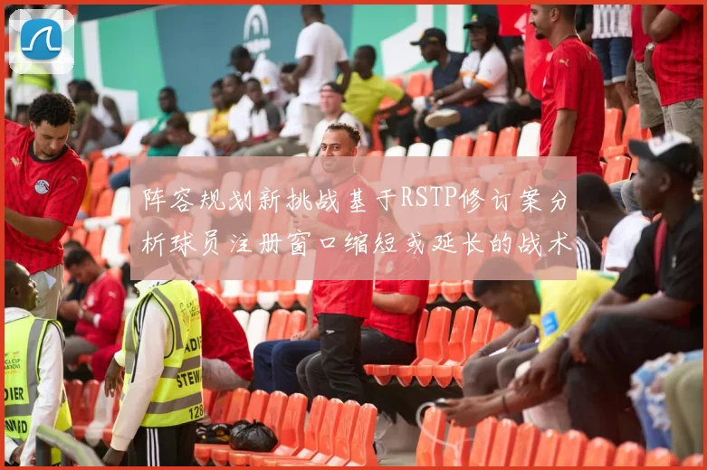 阵容规划新挑战基于RSTP修订案分析球员注册窗口缩短或延长的战术应对方案