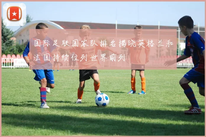 国际足联国家队排名揭晓英格兰和法国持续位列世界前列