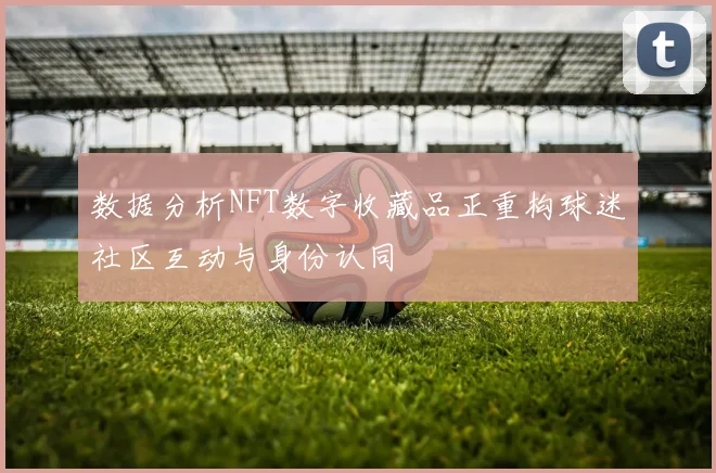 数据分析NFT数字收藏品正重构球迷社区互动与身份认同